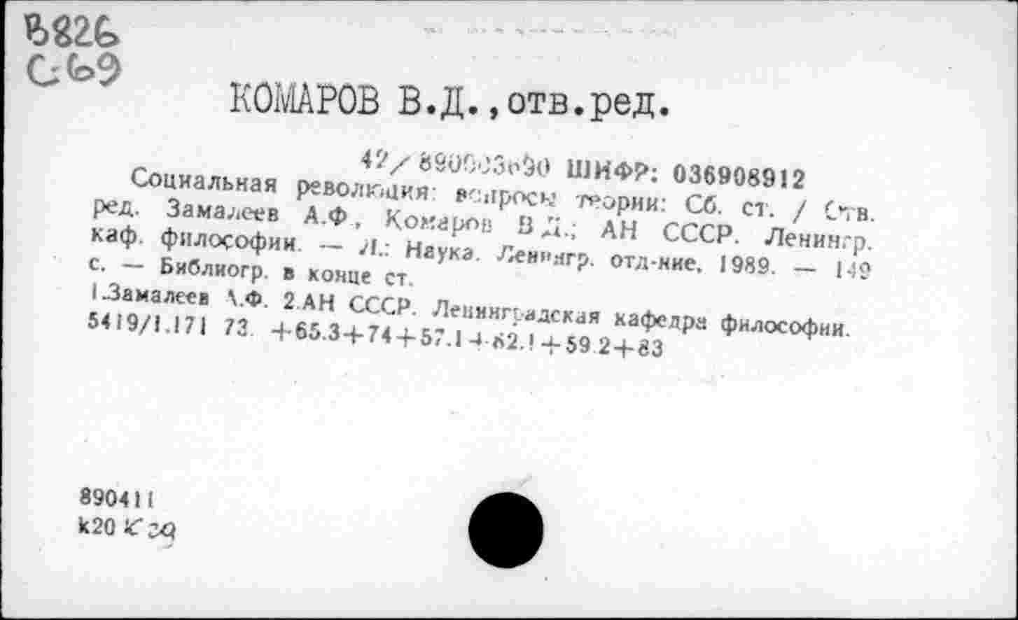 ﻿
КОМАРОВ В.Д.»отв.ред.
42/890003^0 ШИФР: 036908912
Социальная революция: вопросы теории: Сб. ст. / Отв. ред. Замалеев А.Ф, Комаров В Д_; АН СССР. Ленин.-р. каф. философии — >1.: Наука. Леин.чгр. отд-иие. 1989. — 149 с. — Библиогр в конце ст.
1.3а на лее в \.Ф. 2 АН СССР. Леиингиадская кафедра философии. 5419/1.171 73 +65.3+74 + 57.1 4-82.!+59 2+83
890411 к20